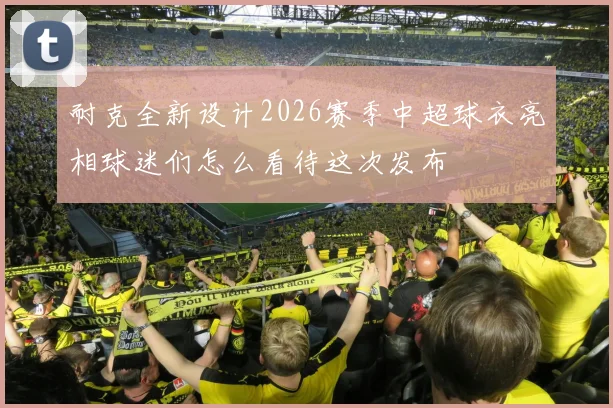 耐克全新设计2026赛季中超球衣亮相球迷们怎么看待这次发布
