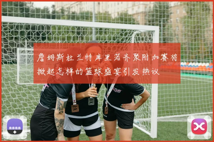 詹姆斯杜兰特库里若齐聚附加赛将掀起怎样的篮球盛宴引发热议