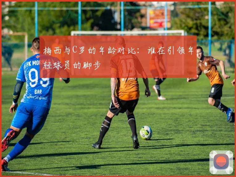 梅西与C罗的年龄对比：谁在引领年轻球员的脚步