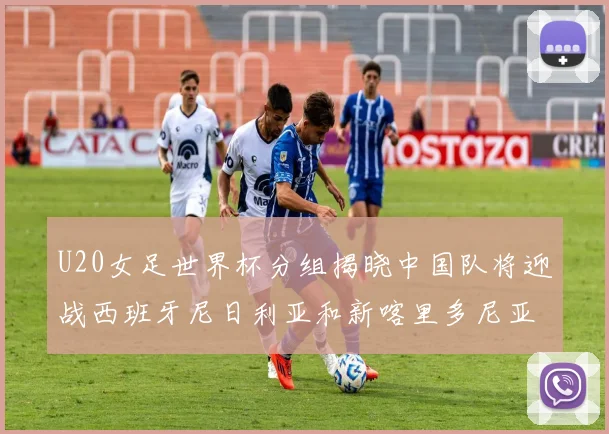 U20女足世界杯分组揭晓中国队将迎战西班牙尼日利亚和新喀里多尼亚