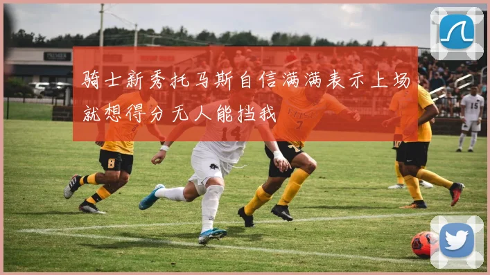 骑士新秀托马斯自信满满表示上场就想得分无人能挡我