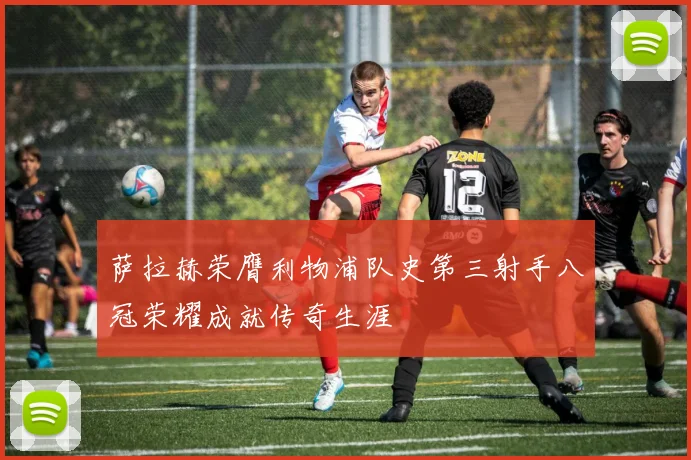 萨拉赫荣膺利物浦队史第三射手八冠荣耀成就传奇生涯
