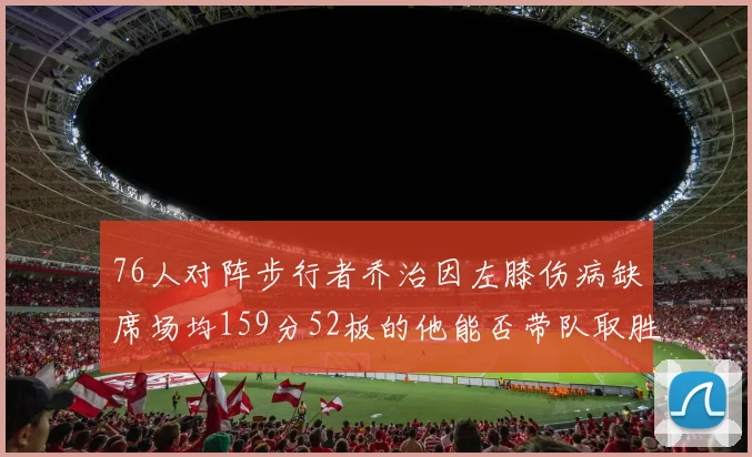 76人对阵步行者乔治因左膝伤病缺席场均159分52板的他能否带队取胜