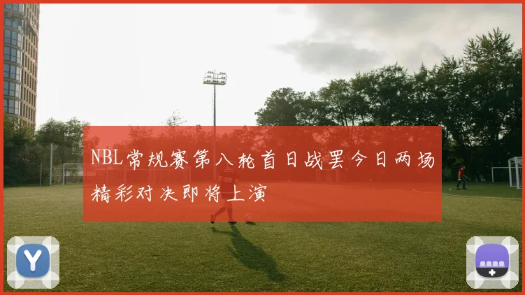 NBL常规赛第八轮首日战罢今日两场精彩对决即将上演
