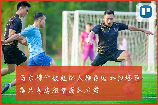 马尔穆什被经纪人推荐给加拉塔萨雷只考虑租借离队方案