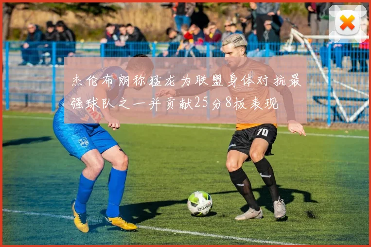 杰伦布朗称猛龙为联盟身体对抗最强球队之一并贡献25分8板表现