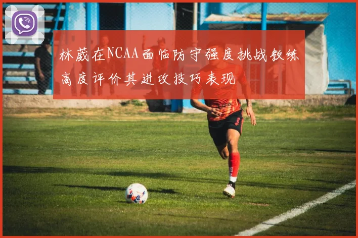 林葳在NCAA面临防守强度挑战教练高度评价其进攻技巧表现