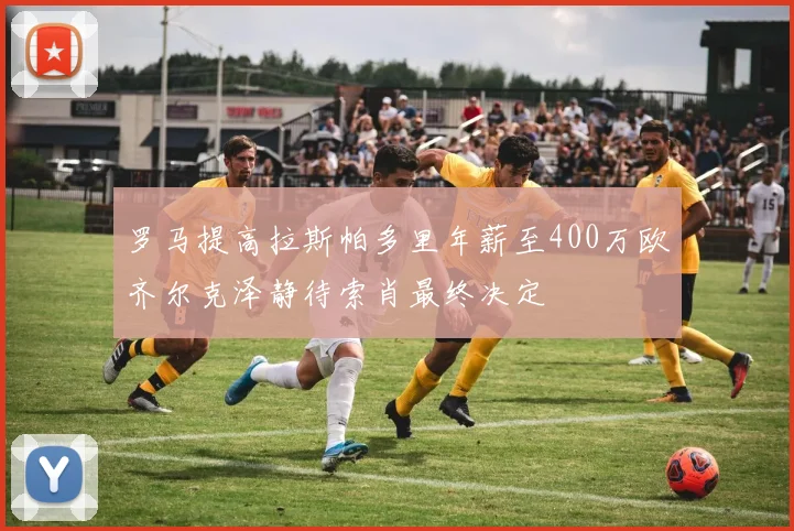 罗马提高拉斯帕多里年薪至400万欧齐尔克泽静待索肖最终决定