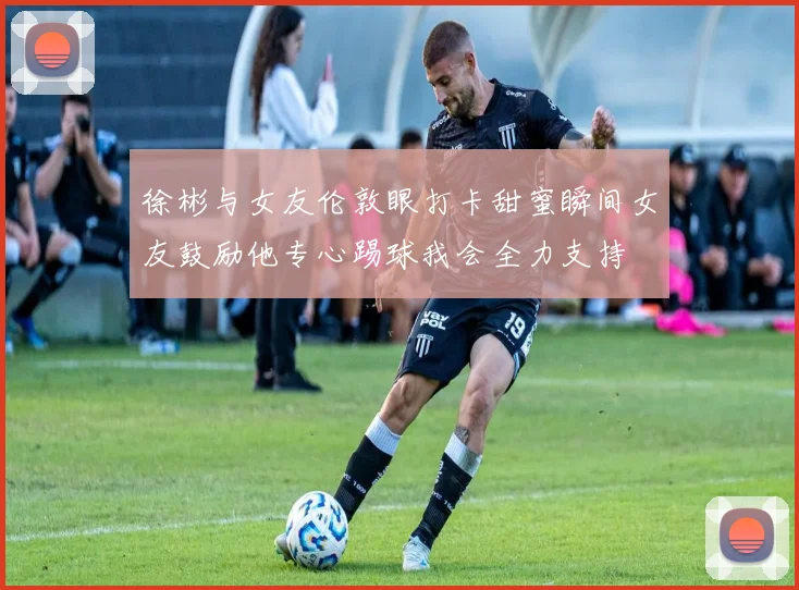 徐彬与女友伦敦眼打卡甜蜜瞬间女友鼓励他专心踢球我会全力支持