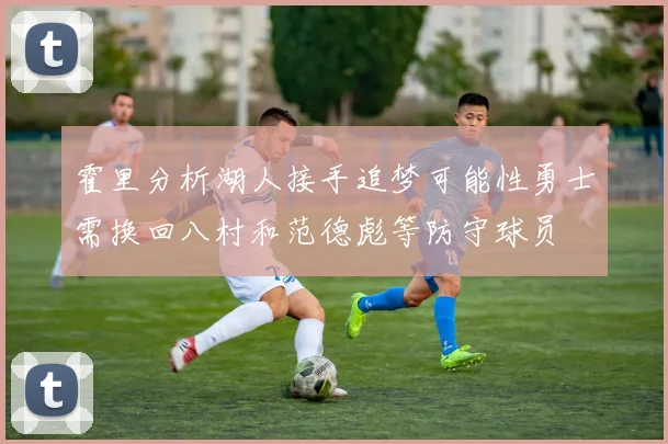 霍里分析湖人接手追梦可能性勇士需换回八村和范德彪等防守球员