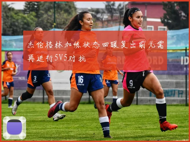 杰伦格林加练状态回暖复出前无需再进行5V5对抗