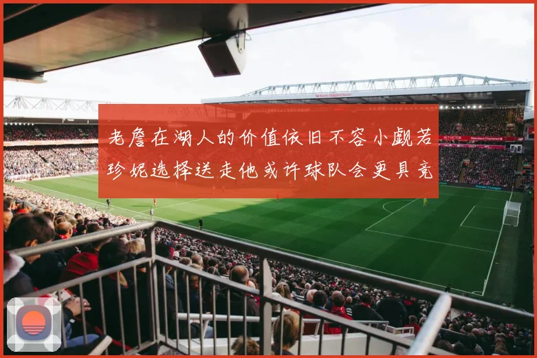 老詹在湖人的价值依旧不容小觑若珍妮选择送走他或许球队会更具竞争力