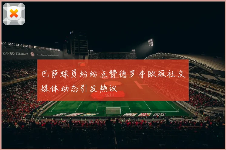 巴萨球员纷纷点赞德罗夺欧冠社交媒体动态引发热议