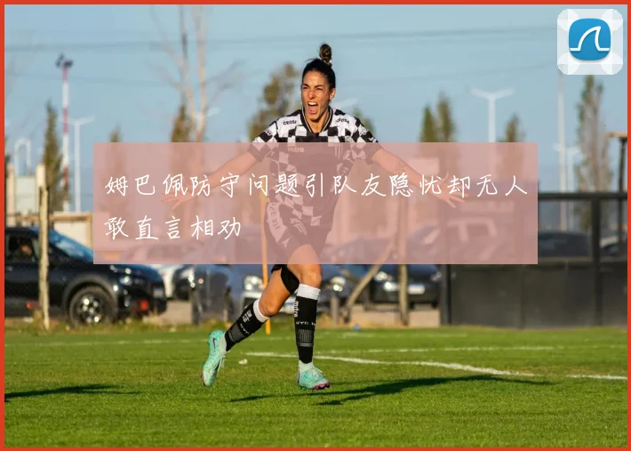 姆巴佩防守问题引队友隐忧却无人敢直言相劝