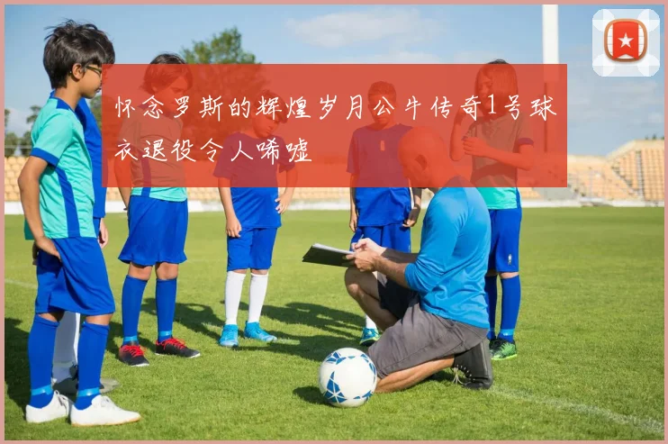 怀念罗斯的辉煌岁月公牛传奇1号球衣退役令人唏嘘
