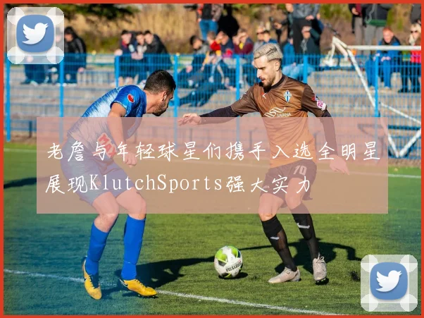 老詹与年轻球星们携手入选全明星展现KlutchSports强大实力