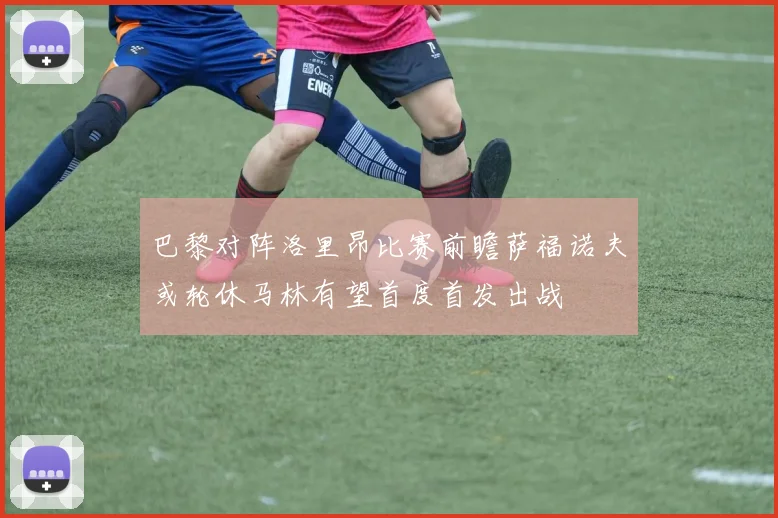 巴黎对阵洛里昂比赛前瞻萨福诺夫或轮休马林有望首度首发出战